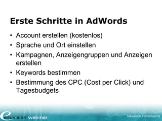 www. eduvision.de/course/adwords
Erste Schritte in AdWords
• Account erstellen (kostenlos)
• Sprache und Ort einstellen
• Kampagnen, Anzeigengruppen und Anzeigen
erstellen
• Keywords bestimmen
• Bestimmung des CPC (Cost per Click) und
Tagesbudgets
 