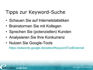 www. eduvision.de/course/adwords
• Schauen Sie in Ihren Internetstatistiken
• Brainstormen Sie mit Kollegen
• Sprechen Sie (potenzielle) Kunden
• Analysieren Sie Ihre Konkurrenz
• Nutzen Sie Google-Tools (Keyword-Planer)
Tipps zur Keyword-Suche
 