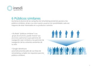 6 Públicos similares
Aumenta el alcance de las campañas de remarketing existentes gracias a los
públicos similares; atraer a su sitio nuevos usuarios con posibilidades cada vez
mayores de estar interesados en su producto o servicio.

• Al añadir "públicos similares" a su
grupo de anuncios, puede mostrar sus
anuncios a personas cuyos patrones de
navegación sean similares a los patrones de
navegación de los visitantes existentes de
su sitio.
• Google identificará
automáticamentecuáles de sus listas de
remarketing cumplen los requisitos para los
públicos similares

*

 