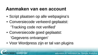 eduvision.nl / eduvision.be: Google Analytics
Aanmaken van een account
• Script plaatsen op alle webpagina’s
• Conversiecode verkeerd geplaatst:
‘Tracking code not verified’
• Conversiecode goed geplaatst:
‘Gegevens ontvangen’
• Voor Wordpress zijn er tal van plugins
 