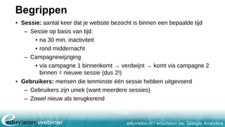 eduvision.nl / eduvision.be: Google Analytics
Begrippen
• Sessie: aantal keer dat je website bezocht is binnen een bepaalde tijd
– Sessie op basis van tijd:
• na 30 min. inactiviteit
• rond middernacht
– Campagnewijziging
• via campagne 1 binnenkomt → verdwijnt → komt via campagne 2
binnen = nieuwe sessie (dus 2!)
• Gebruikers: mensen die tenminste één sessie hebben uitgevoerd
– Gebruikers zijn uniek (want meerdere sessies)
– Zowel nieuw als terugkerend
 