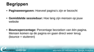 eduvision.nl / eduvision.be: Google Analytics
Begrippen
• Paginaweergaven: Hoeveel pagina’s zijn er bezocht
• Gemiddelde sessieduur: Hoe lang zijn mensen op jouw
website
• Bouncepercentage: Percentage bezoeken van één pagina.
Mensen komen op de pagina en gaan direct weer terug
(bounce = stuiteren)
 