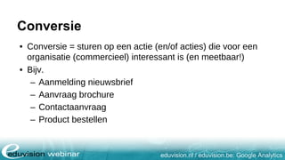 eduvision.nl / eduvision.be: Google Analytics
Conversie
• Conversie = sturen op een actie (en/of acties) die voor een
organisatie (commercieel) interessant is (en meetbaar!)
• Bijv.
– Aanmelding nieuwsbrief
– Aanvraag brochure
– Contactaanvraag
– Product bestellen
 