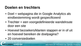 eduvision.nl / eduvision.be: Google Analytics
Doelen en trechters
• Doel = webpagina die in Google Analytics als
eindbestemming wordt gespecificeerd
• Trechter = een voorgedefinieerde wandelroute
door een site
• Hoeveel bezoekers/klanten stappen er in of uit
en hoeveel bereiken de doelpagina?
• 20 conversiedoelen
 