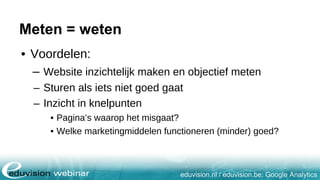 eduvision.nl / eduvision.be: Google Analytics
Meten = weten
• Voordelen:
– Website inzichtelijk maken en objectief meten
– Sturen als iets niet goed gaat
– Inzicht in knelpunten
• Pagina’s waarop het misgaat?
• Welke marketingmiddelen functioneren (minder) goed?
 