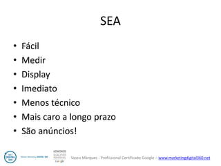Vasco Marques - Profissional Certificado Google – www.marketingdigital360.net 
SEA 
•Fácil 
•Medir 
•Display 
•Imediato 
•Menos técnico 
•Mais caro a longo prazo 
•São anúncios!  