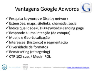 Vasco Marques - Profissional Certificado Google – www.marketingdigital360.net 
Vantagens Google Adwords 
Pesquisa keywords e Display network 
Extensões: maps, sitelinks, chamada, social 
Índice qualidade=CTR+Keywords+Landing page 
Responde a uma intenção (de compra) 
Mobile e Geo-Localização 
Interesses (histórico) e segmentação 
Diversidade de formatos 
Remarketing (retargeting) 
CTR 10X sup. / Medir ROI. 
14  