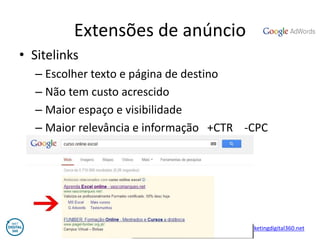 Vasco Marques - Profissional Certificado Google – www.marketingdigital360.net 
Extensões de anúncio 
•Sitelinks 
–Escolher texto e página de destino 
–Não tem custo acrescido 
–Maior espaço e visibilidade 
–Maior relevância e informação +CTR -CPC  