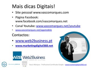 Vasco Marques - Profissional Certificado Google – www.marketingdigital360.net 
Mais dicas Digitais! 
•Site pessoal www.vascomarques.com 
•Página Facebook: www.facebook.com/vascomarques.net 
•Canal Youtube: www.vascomarques.net/youtube 
•www.vascomarques.net/appmobile 
Contactos: 
•www.web2business.pt 
•www.marketingdigital360.net 