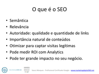 Vasco Marques - Profissional Certificado Google – www.marketingdigital360.net 
O que é o SEO 
•Semântica 
•Relevância 
•Autoridade: qualidade e quantidade de links 
•Importância natural de conteúdos 
•Otimizar para captar visitas legítimas 
•Pode medir ROI com Analytics 
•Pode ter grande impacto no seu negócio.  
