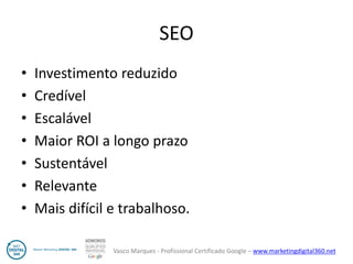 Vasco Marques - Profissional Certificado Google – www.marketingdigital360.net 
SEO 
•Investimento reduzido 
•Credível 
•Escalável 
•Maior ROI a longo prazo 
•Sustentável 
•Relevante 
•Mais difícil e trabalhoso.  
