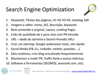 Vasco Marques - Profissional Certificado Google – www.marketingdigital360.net 
Search Engine Optimization 
1.Keywords, Títulos das páginas, H1 H2 H3 H4, metatag 160 
2.Imagem e vídeo: nome, ALT, descrição, keywords 
3.Bom conteúdo e original, Layout, Landing Pages 
4.Links de qualidade de e para sites com PR elevado 
5.URL – idade do domínio e Search-friendly URLs 
6.Criar um sitemap, Google webmaster tools, site rápido 
7.Social Media (FB, G+, Linkedin, twitter, youtube, ...) 
8.Sites estáticos, criar blog actualizado frequentemente 
9.Monitorizar e medir PR, Traffic Rank e outras métricas 
10.Software e ferramentas (SEOMOZ, woorank.com, etc). 
6  