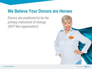 True Sense
TrueSense® Marketing We believe in
True Sense
TrueSense® Marketing
Donors are positioned to be the
primary instrument of change.
(NOT the organization!)
We Believe Your Donors are Heroes
 