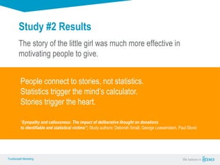 True Sense
TrueSense® Marketing We believe in
True Sense
TrueSense® Marketing
Study #2 Results
The story of the little girl was much more effective in
motivating people to give.
People connect to stories, not statistics.
Statistics trigger the mind’s calculator.
Stories trigger the heart.
“Sympathy and callousness: The impact of deliberative thought on donations
to identifiable and statistical victims”; Study authors: Deborah Small, George Loewenstein, Paul Slovic
 