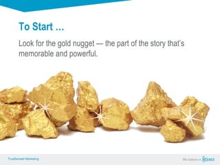 True Sense
TrueSense® Marketing We believe in
True Sense
TrueSense® Marketing
To Start …
TrueSense® Marketing We believe inTrueSense® Marketing
Look for the gold nugget — the part of the story that’s
memorable and powerful.
 