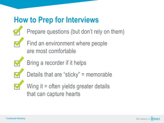 True Sense
TrueSense® Marketing We believe in
True Sense
TrueSense® Marketing
How to Prep for Interviews
Prepare questions (but don’t rely on them)
Find an environment where people
are most comfortable
Bring a recorder if it helps
Details that are “sticky” = memorable
Wing it = often yields greater details
that can capture hearts
 
