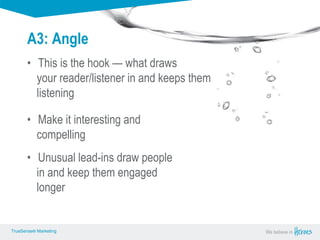 True Sense
TrueSense® Marketing We believe in
True Sense
TrueSense® Marketing
A3: Angle
• This is the hook — what draws
your reader/listener in and keeps them
listening
TrueSense® Marketing We believe inTrueSense® Marketing
• Make it interesting and
compelling
• Unusual lead-ins draw people
in and keep them engaged
longer
 