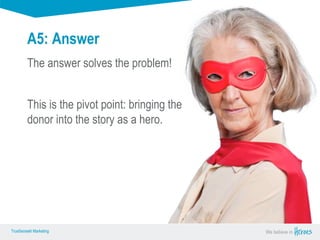 True Sense
TrueSense® Marketing We believe in
True Sense
TrueSense® Marketing
A5: Answer
The answer solves the problem!
This is the pivot point: bringing the
donor into the story as a hero.
 