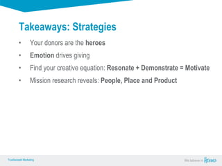 True Sense
TrueSense® Marketing We believe in
True Sense
TrueSense® Marketing
Takeaways: Strategies
• Your donors are the heroes
• Emotion drives giving
• Find your creative equation: Resonate + Demonstrate = Motivate
• Mission research reveals: People, Place and Product
 