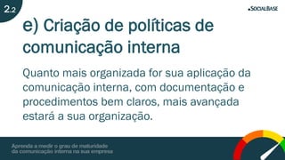 e) Criação de políticas de
comunicação interna
Quanto mais organizada for sua aplicação da
comunicação interna, com documentação e
procedimentos bem claros, mais avançada
estará a sua organização.
2.2
 