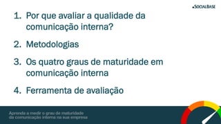 1. Por que avaliar a qualidade da
comunicação interna?
2. Metodologias
3. Os quatro graus de maturidade em
comunicação interna
4. Ferramenta de avaliação
 