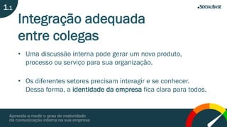 Integração adequada
entre colegas
• Uma discussão interna pode gerar um novo produto,
processo ou serviço para sua organização.
• Os diferentes setores precisam interagir e se conhecer.
Dessa forma, a identidade da empresa fica clara para todos.
1.1
 