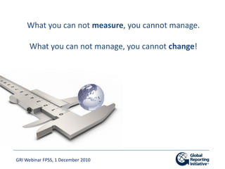 What you can not measure, you cannot manage.

     What you can not manage, you cannot change!




GRI Webinar FPSS, 1 Dec...