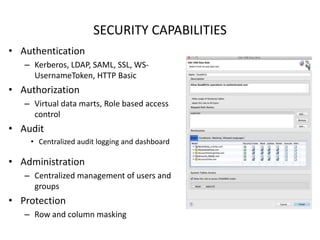 SECURITY CAPABILITIES
• Authentication
– Kerberos, LDAP, SAML, SSL, WS-
UsernameToken, HTTP Basic
• Authorization
– Virtual data marts, Role based access
control
• Audit
• Centralized audit logging and dashboard
• Administration
– Centralized management of users and
groups
• Protection
– Row and column masking
 