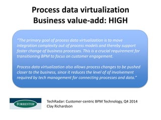 Process data virtualization
Business value-add: HIGH
“The primary goal of process data virtualization is to move
integration complexity out of process models and thereby support
faster change of business processes. This is a crucial requirement for
transitioning BPM to focus on customer engagement.
Process data virtualization also allows process changes to be pushed
closer to the business, since it reduces the level of of involvement
required by tech management for connecting processes and data.”
TechRadar: Customer-centric BPM Technology, Q4 2014
Clay Richardson
 