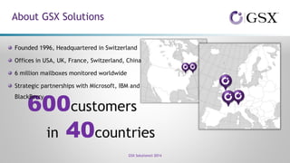 About GSX Solutions
GSX Solutions© 2014
600customers
in 40countries
Founded 1996, Headquartered in Switzerland
Offices in USA, UK, France, Switzerland, China
6 million mailboxes monitored worldwide
Strategic partnerships with Microsoft, IBM and
BlackBerry
 