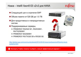 12 ©2015 PUBLIC
Новое – Intel® Xeon® E5 v2/v3 для HANA
 Следующий шаг в стратегии SAP
 Объем памяти от128 GB до 1.5 TB
 Для продуктивных и непродуктивных
систем
 Поддерживаемые серверы.
 PRIMERGY RX2540 M1, RX2530M1,
RX/TX2560M1
 PRIMERGY BX2580M1
 PRIMERGY RX/TX300 S8 и RX350 S8
Эксперты Fujitsu помогут выбрать самый эффективный вариант !
http://global.sap.com/community/ebook/2014-09-02-hana-hardware/enEN/entry-level-
systems.html
 