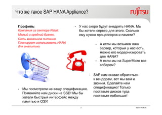 2 ©2015 PUBLIC
Что же такое SAP HANAAppliance?
- У нас скоро будут внедрять HANA. Мы
бы хотели сервер для этого. Сколько
ему нужно процессоров и памяти?
- А если мы возьмем ваш
сервер, который у нас есть,
можно его модернизировать
для HANA?
- А если мы на SuperMicro все
соберем?
- SAP нам сказал обратиться
к вендорам, вот мы вам и
звоним. Сделайте нам
спецификацию! Только
поставьте дисков туда
поставьте побольше!
- Мы посмотрели на вашу спецификацию.
Поменяйте нам диски на SSD! Мы бы
хотели быстрый интерфейс между
памятью и ОЗУ!
Профиль:
Компания из сектора Retail.
Малый и средний бизнес.
Сеть магазинов питания.
Планируют использовать HANA
для аналитики
 