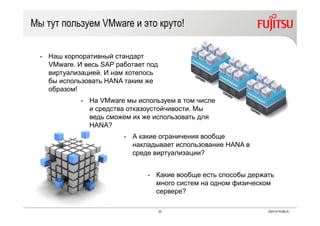 23 ©2015 PUBLIC
Мы тут пользуем VMware и это круто!
- Наш корпоративный стандарт
VMware. И весь SAP работает под
виртуализацией. И нам хотелось
бы использовать HANA таким же
образом!
- На VMware мы используем в том числе
и средства отказоустойчивости. Мы
ведь сможем их же использовать для
HANA?
- А какие ограничения вообще
накладывает использование HANA в
среде виртуализации?
- Какие вообще есть способы держать
много систем на одном физическом
сервере?
 