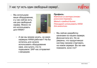 9 ©2015 PUBLIC
У нас тут есть один свободный сервер!..
Профиль:
Компания из сектора оптово-
розничной торговли.
Малый и средний бизнес.
Планируют использовать HANA
для аналитики
- Мы используем
ваше оборудование,
и у нас сейчас есть
как раз свободный
сервер. Можно ли
его использовать
для HANA?
- А где мы можем узнать, на каких
серверах HANA работает? На бы
хотелось для начала
использовать оборудование
свое, или купить что-то
подешевле. SAP нас отправляет
к вендорам.
- Мы сейчас разработку
начинаем на нашем сервере.
Дооснастили его. Но не
уверены, что продуктивную
систему сможем стартовать
на новом сервере. Вы же нам
поможете, если что?
 
