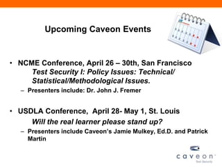 Upcoming Caveon Events


• NCME Conference, April 26 – 30th, San Francisco
     Test Security I: Policy Issues: Technical/
     Statistical/Methodological Issues.
  – Presenters include: Dr. John J. Fremer


• USDLA Conference, April 28- May 1, St. Louis
     Will the real learner please stand up?
  – Presenters include Caveon’s Jamie Mulkey, Ed.D. and Patrick
    Martin
 