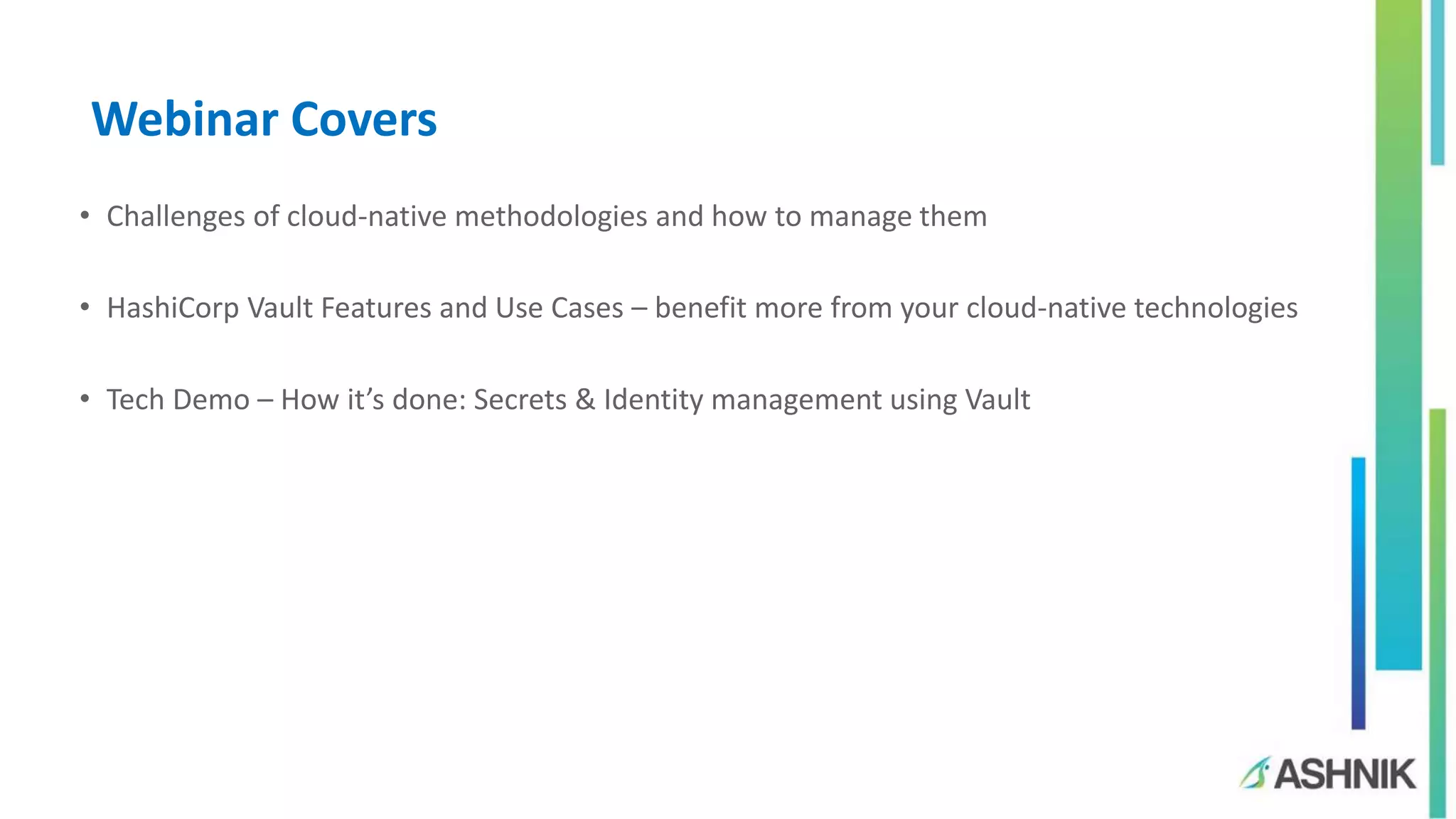 Webinar Covers
• Challenges of cloud-native methodologies and how to manage them
• HashiCorp Vault Features and Use Cases – benefit more from your cloud-native technologies
• Tech Demo – How it’s done: Secrets & Identity management using Vault