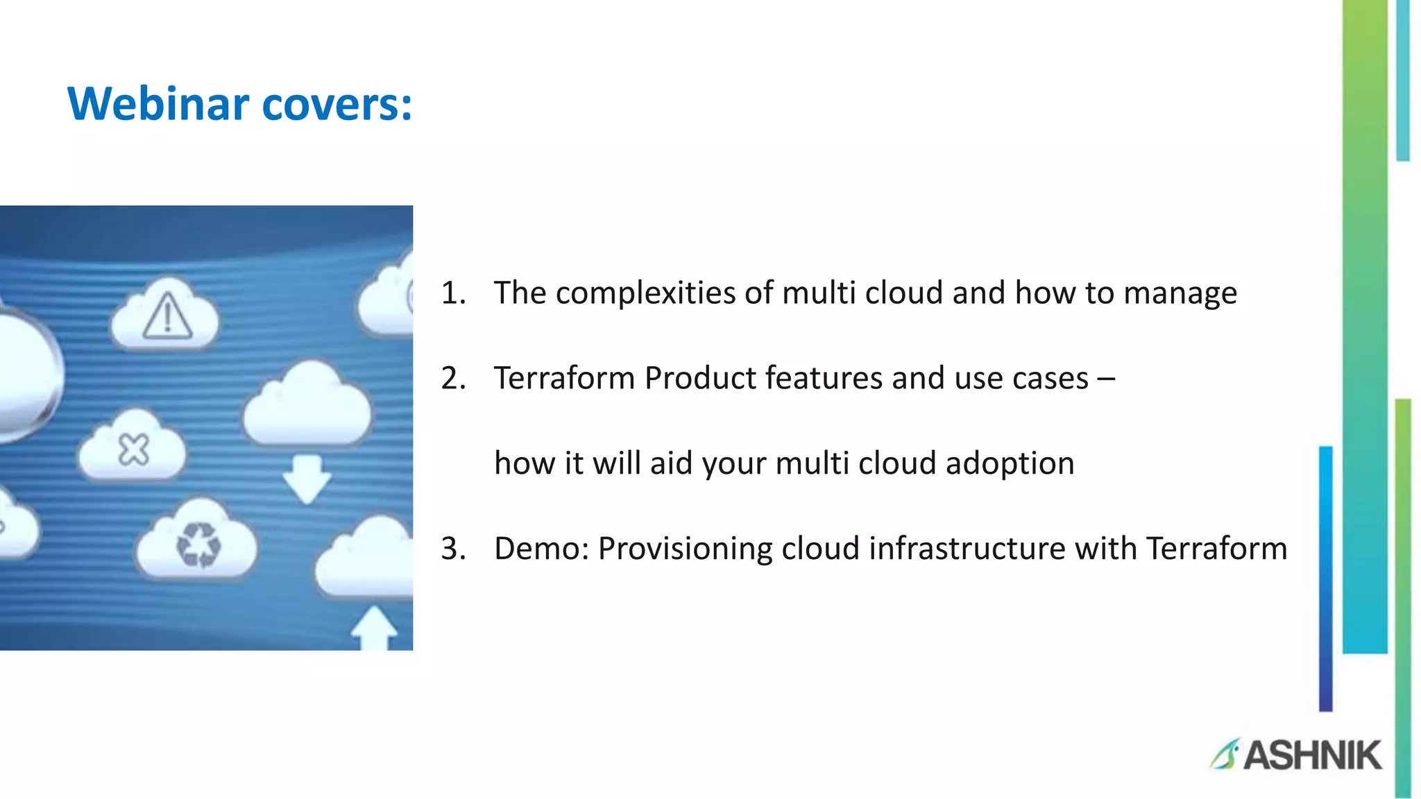 1. The complexities of multi cloud and how to manage
2. Terraform Product features and use cases –
how it will aid your multi cloud adoption
3. Demo: Provisioning cloud infrastructure with Terraform
Webinar covers:
 