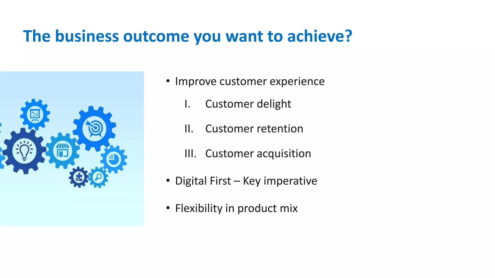 The business outcome you want to achieve?
• Improve customer experience
I. Customer delight
II. Customer retention
III. Customer acquisition
• Digital First – Key imperative
• Flexibility in product mix
 