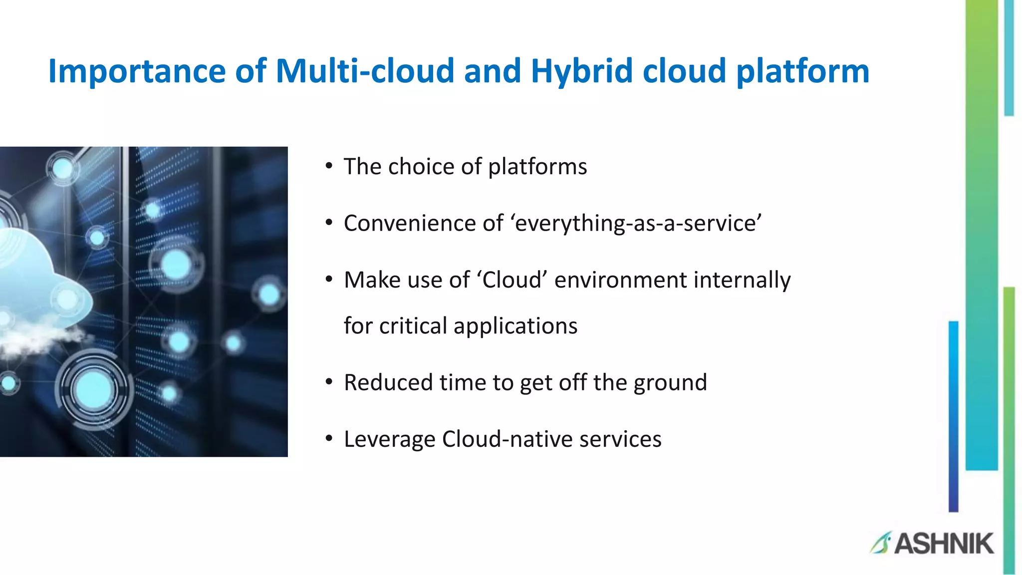 Importance of Multi-cloud and Hybrid cloud platform
• The choice of platforms
• Convenience of ‘everything-as-a-service’
• Make use of ‘Cloud’ environment internally
for critical applications
• Reduced time to get off the ground
• Leverage Cloud-native services
 