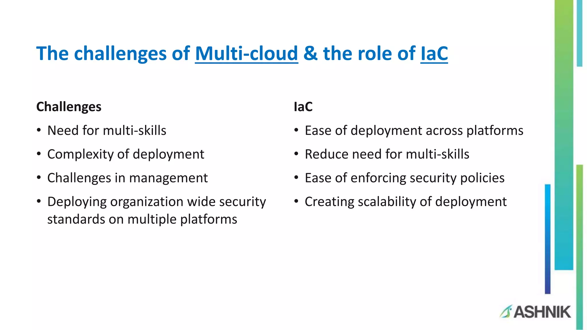 The challenges of Multi-cloud & the role of IaC
IaC
• Ease of deployment across platforms
• Reduce need for multi-skills
• Ease of enforcing security policies
• Creating scalability of deployment
Challenges
• Need for multi-skills
• Complexity of deployment
• Challenges in management
• Deploying organization wide security
standards on multiple platforms
 