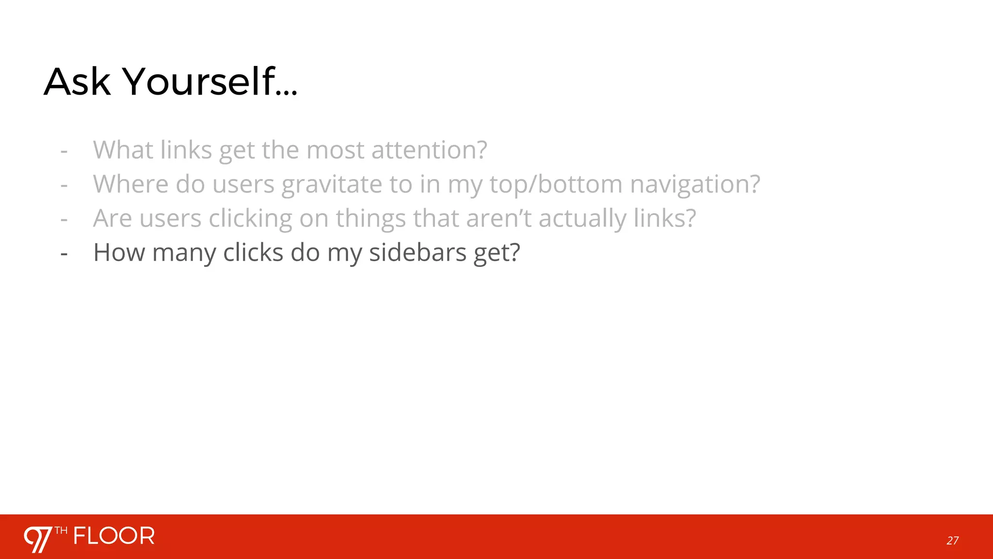 27
Ask Yourself...
- What links get the most attention?
- Where do users gravitate to in my top/bottom navigation?
- Are users clicking on things that aren’t actually links?
- How many clicks do my sidebars get?
 