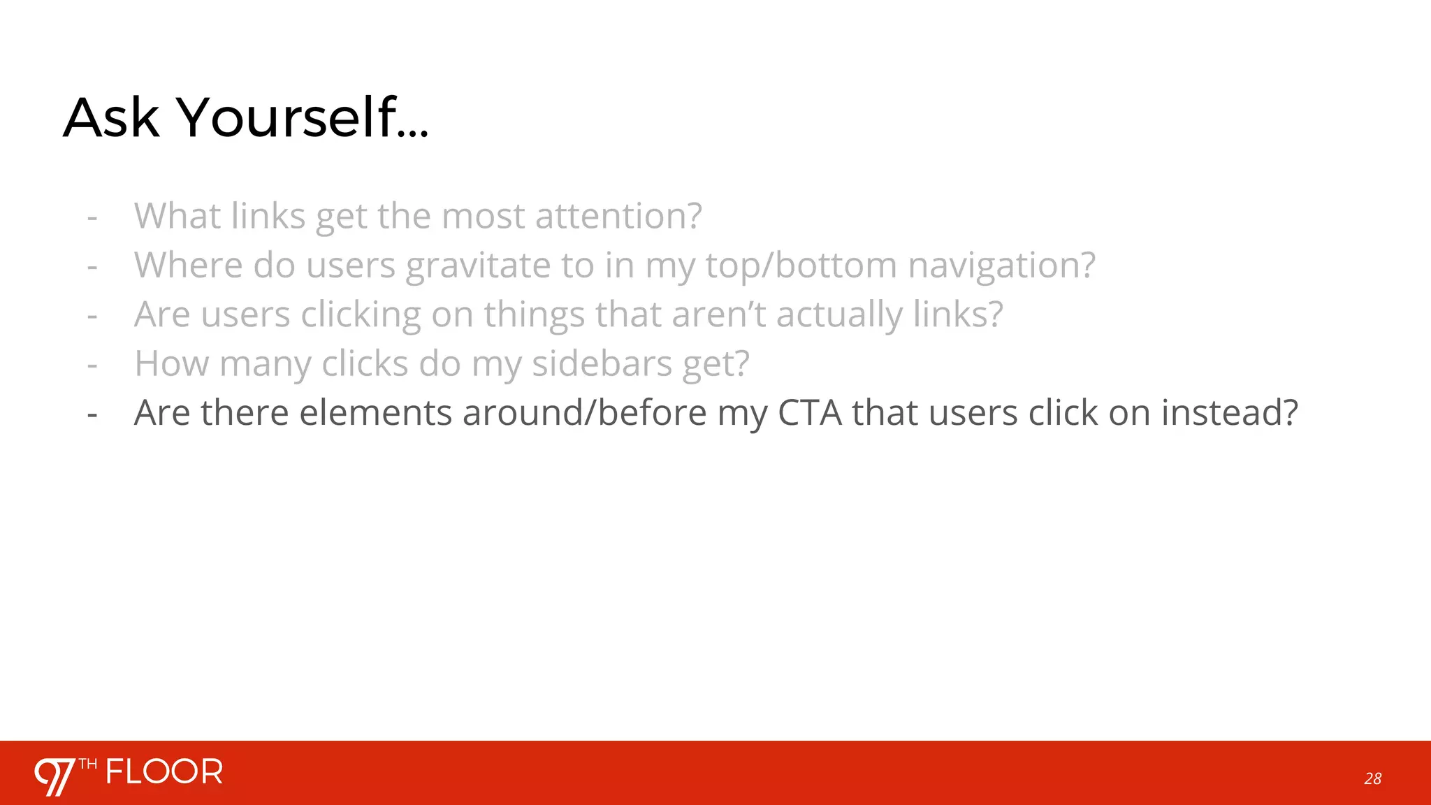 28
Ask Yourself...
- What links get the most attention?
- Where do users gravitate to in my top/bottom navigation?
- Are users clicking on things that aren’t actually links?
- How many clicks do my sidebars get?
- Are there elements around/before my CTA that users click on instead?
 