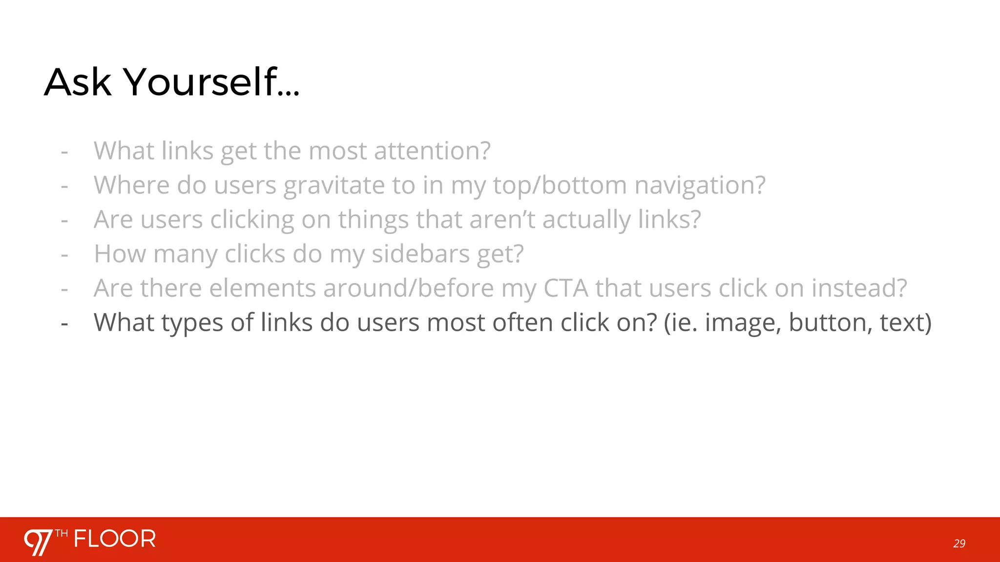 29
Ask Yourself...
- What links get the most attention?
- Where do users gravitate to in my top/bottom navigation?
- Are users clicking on things that aren’t actually links?
- How many clicks do my sidebars get?
- Are there elements around/before my CTA that users click on instead?
- What types of links do users most often click on? (ie. image, button, text)
 