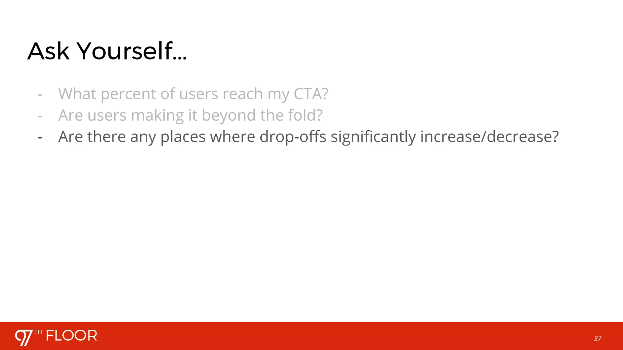 37
Ask Yourself...
- What percent of users reach my CTA?
- Are users making it beyond the fold?
- Are there any places where drop-offs significantly increase/decrease?
 