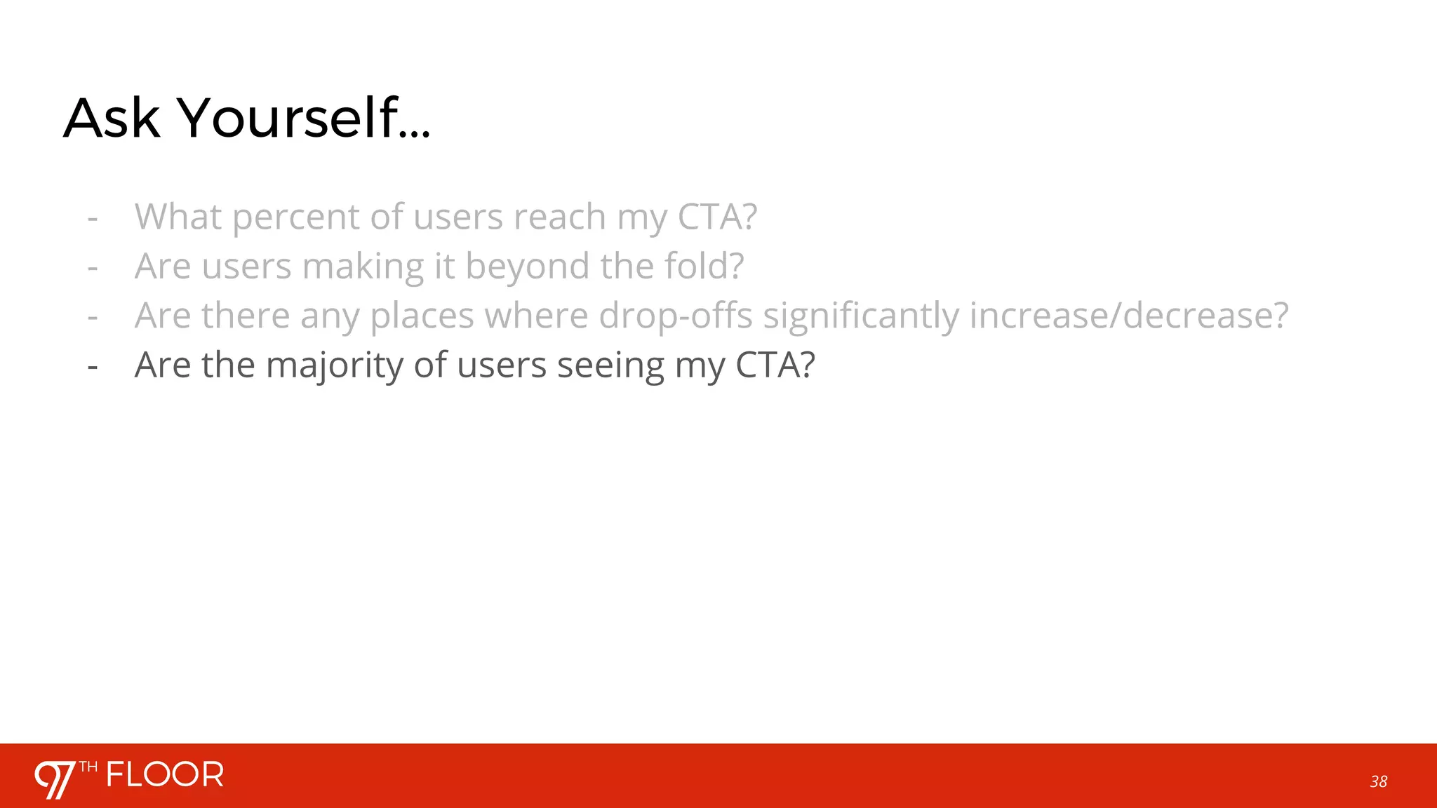38
Ask Yourself...
- What percent of users reach my CTA?
- Are users making it beyond the fold?
- Are there any places where drop-offs significantly increase/decrease?
- Are the majority of users seeing my CTA?
 