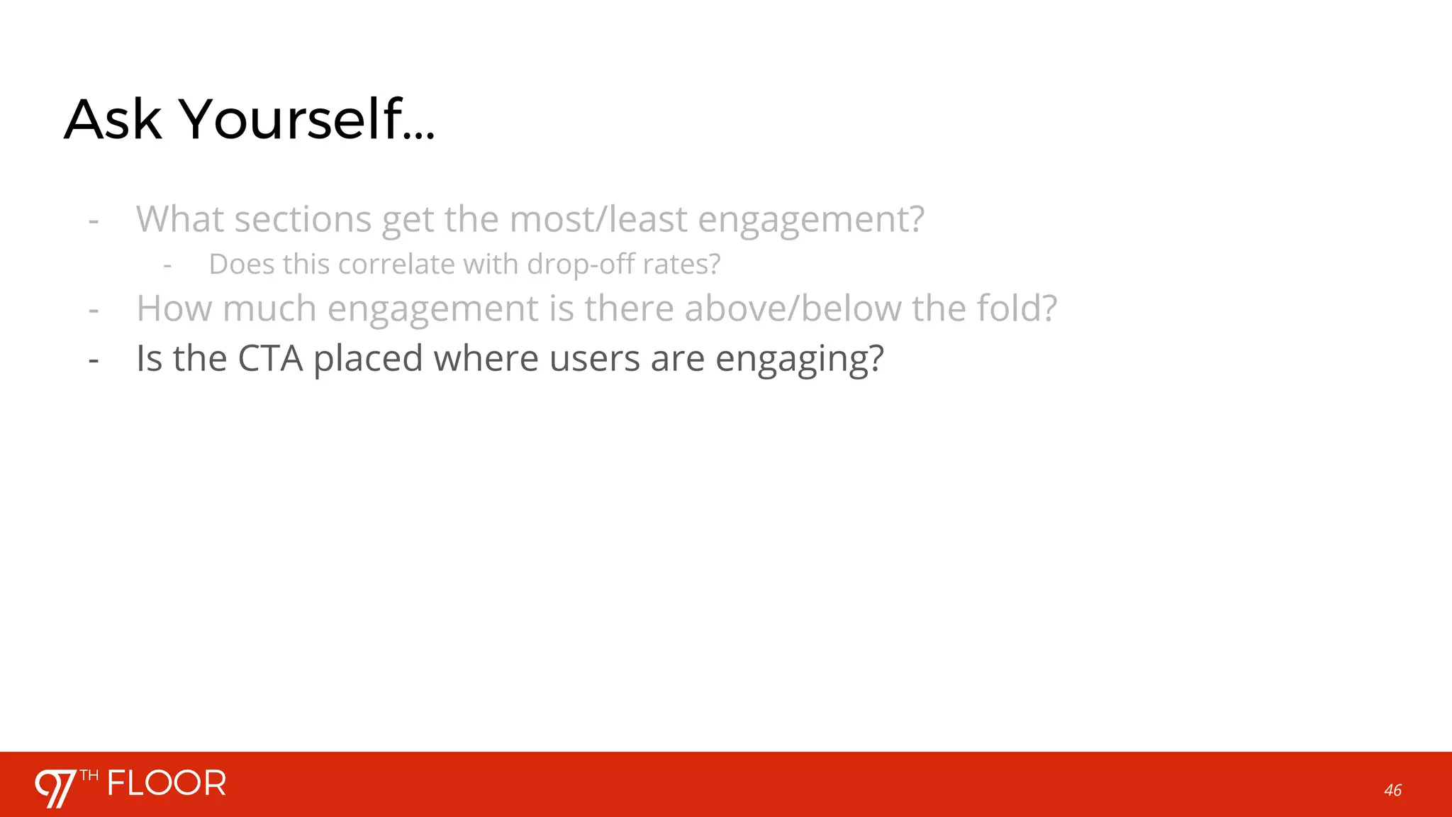 46
Ask Yourself...
- What sections get the most/least engagement?
- Does this correlate with drop-off rates?
- How much engagement is there above/below the fold?
- Is the CTA placed where users are engaging?
 