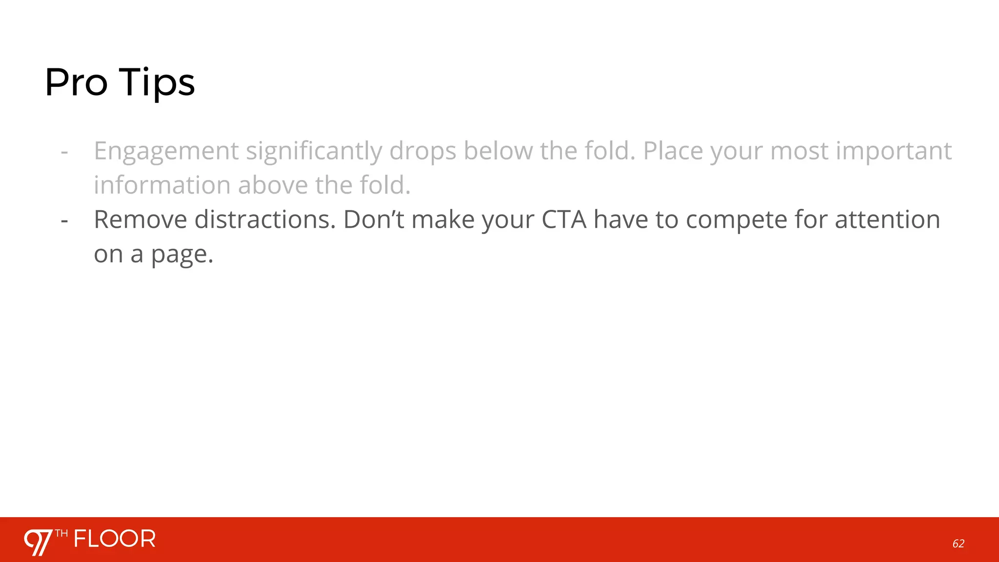 62
Pro Tips
- Engagement significantly drops below the fold. Place your most important
information above the fold.
- Remove distractions. Don’t make your CTA have to compete for attention
on a page.
 