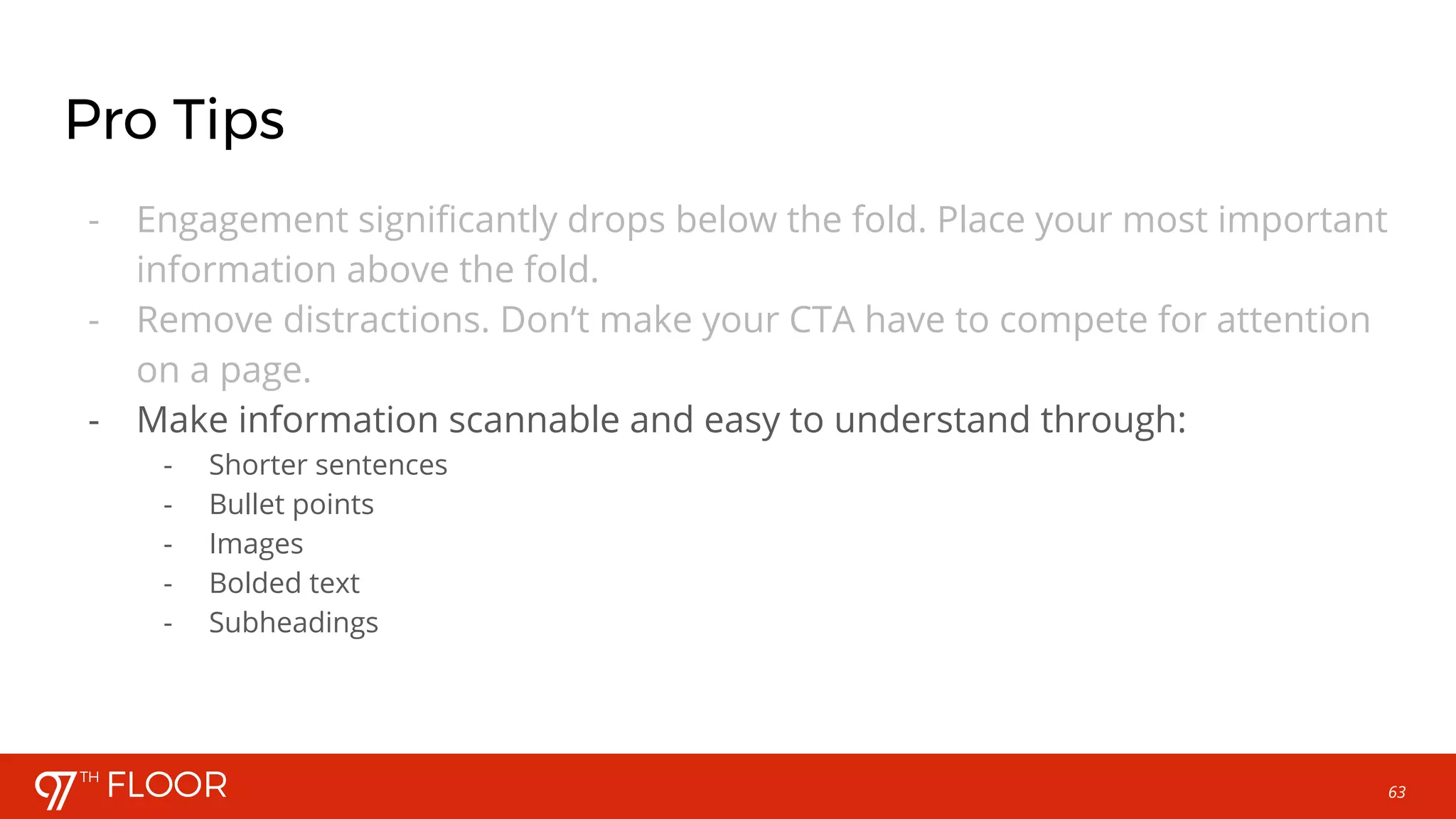 63
Pro Tips
- Engagement significantly drops below the fold. Place your most important
information above the fold.
- Remove distractions. Don’t make your CTA have to compete for attention
on a page.
- Make information scannable and easy to understand through:
- Shorter sentences
- Bullet points
- Images
- Bolded text
- Subheadings
 