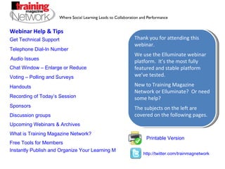 Webinar Help & Tips Printable Version Get Technical Support Telephone Dial-In Number  Audio Issues Chat Window – Enlarge or Reduce Voting – Polling and Surveys Handouts Recording of Today’s Session Sponsors Discussion groups  What is Training Magazine Network?  Upcoming Webinars & Archives Free Tools for Members Instantly Publish and Organize Your Learning Materials and Webinar Recordings Online Thank you for attending this webinar.  We use the Elluminate webinar platform.  It’s the most fully featured and stable platform we’ve tested. New to Training Magazine Network or Elluminate?  Or need some help? The subjects on the left are covered on the following pages. http://twitter.com/trainmagnetwork 