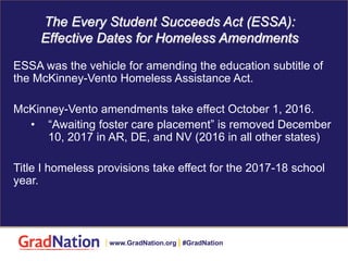 The Every Student Succeeds Act (ESSA):
Effective Dates for Homeless Amendments
ESSA was the vehicle for amending the education subtitle of
the McKinney-Vento Homeless Assistance Act.
McKinney-Vento amendments take effect October 1, 2016.
• “Awaiting foster care placement” is removed December
10, 2017 in AR, DE, and NV (2016 in all other states)
Title I homeless provisions take effect for the 2017-18 school
year.
| www.GradNation.org | #GradNation
 